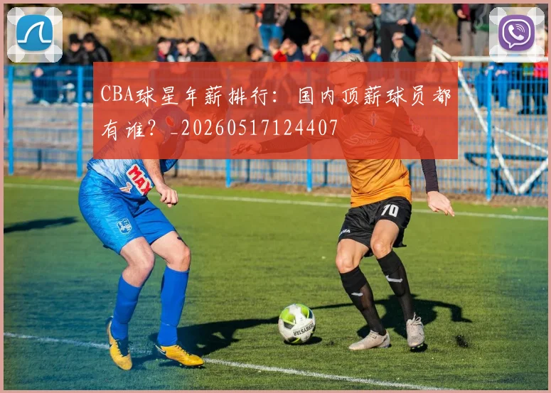 CBA球星年薪排行：国内顶薪球员都有谁？_20260517124407